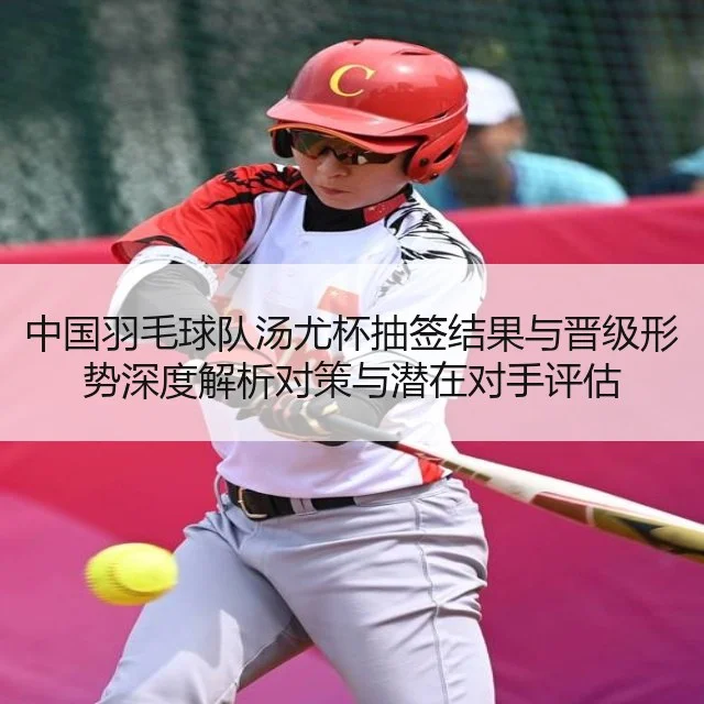 中国羽毛球队汤尤杯抽签结果与晋级形势深度解析对策与潜在对手评估